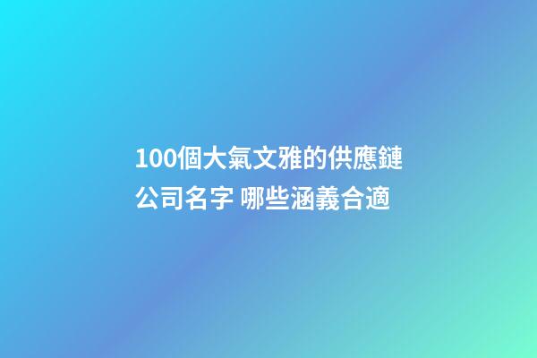 100個大氣文雅的供應鏈公司名字 哪些涵義合適-第1張-公司起名-玄機派